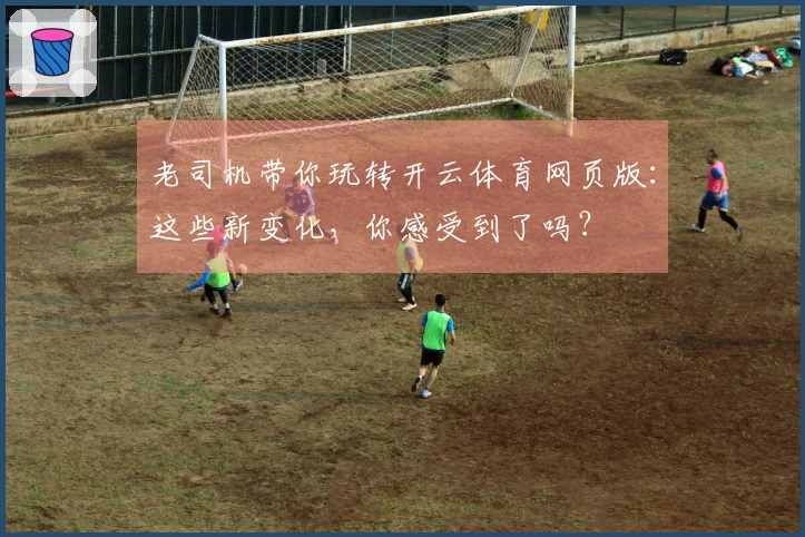老司机带你玩转开云体育网页版：这些新变化，你感受到了吗？