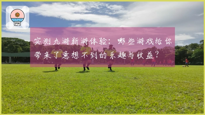 实测九游新游体验：哪些游戏给你带来了意想不到的乐趣与收益？