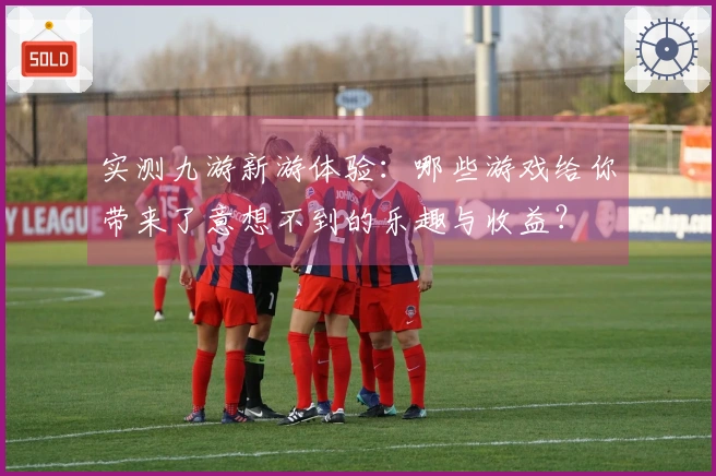 实测九游新游体验：哪些游戏给你带来了意想不到的乐趣与收益？