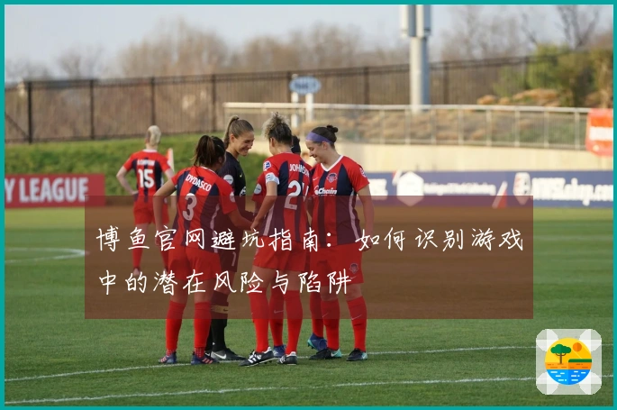 博鱼官网避坑指南：如何识别游戏中的潜在风险与陷阱