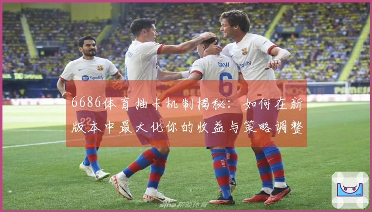 6686体育抽卡机制揭秘：如何在新版本中最大化你的收益与策略调整