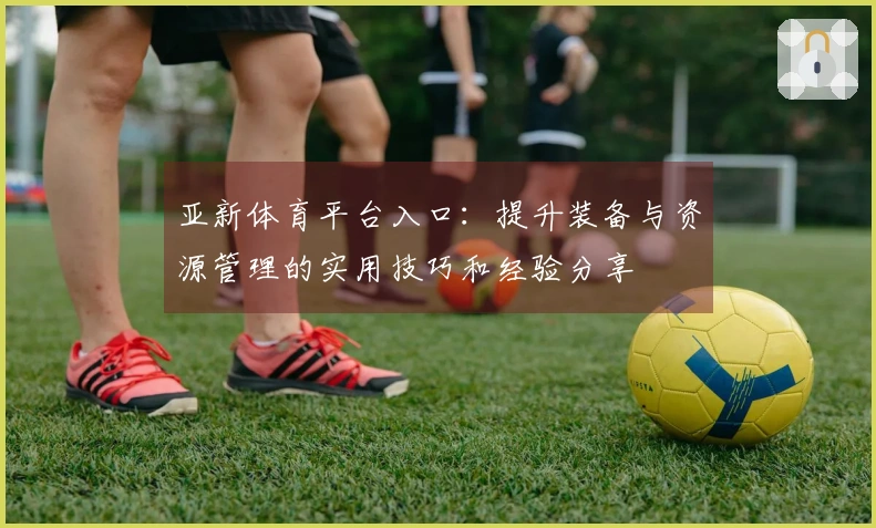 亚新体育平台入口：提升装备与资源管理的实用技巧和经验分享
