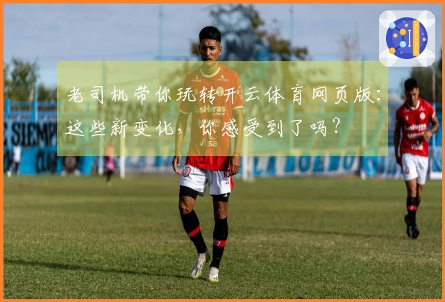 老司机带你玩转开云体育网页版：这些新变化，你感受到了吗？