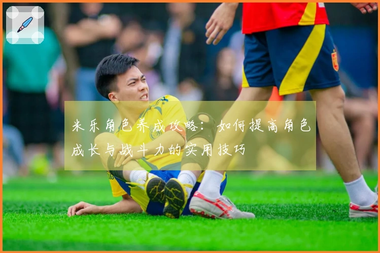 米乐角色养成攻略：如何提高角色成长与战斗力的实用技巧